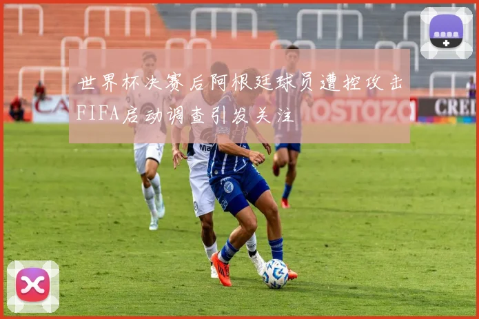 世界杯决赛后阿根廷球员遭控攻击FIFA启动调查引发关注