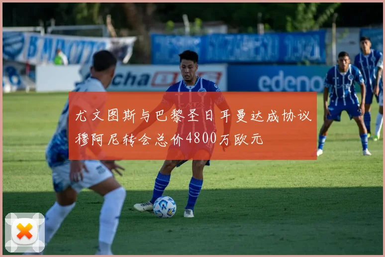 尤文图斯与巴黎圣日耳曼达成协议穆阿尼转会总价4800万欧元