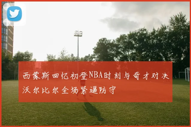 西蒙斯回忆初登NBA时刻与奇才对决沃尔比尔全场紧逼防守