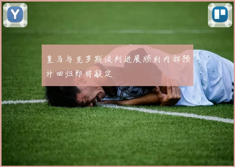 皇马与克罗斯谈判进展顺利内部预计回归即将敲定