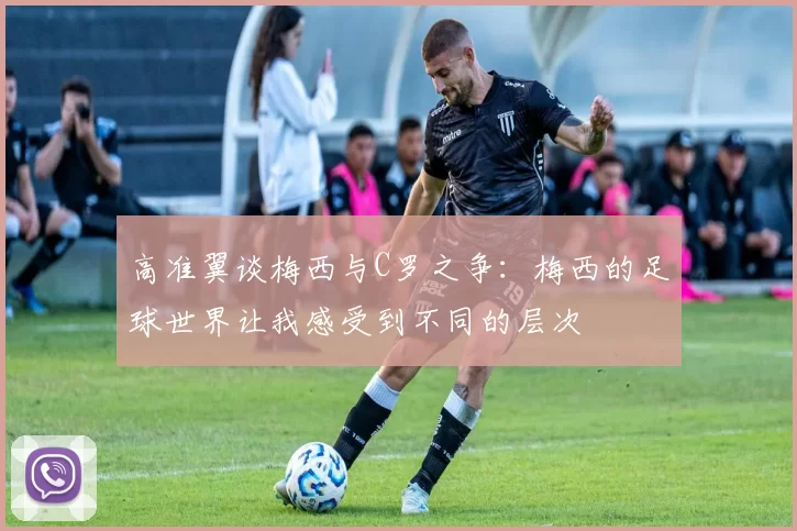 高准翼谈梅西与C罗之争：梅西的足球世界让我感受到不同的层次