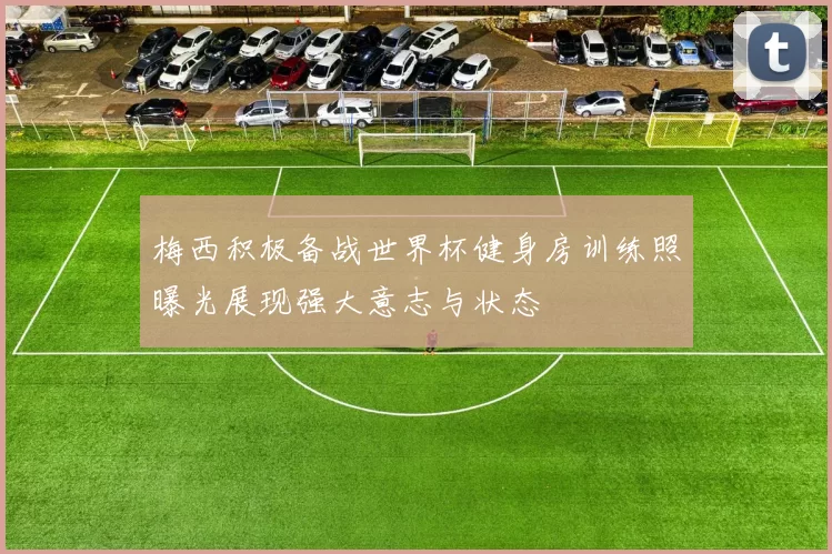 梅西积极备战世界杯健身房训练照曝光展现强大意志与状态