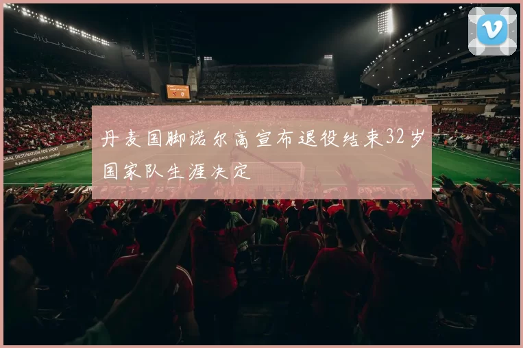 丹麦国脚诺尔高宣布退役结束32岁国家队生涯决定