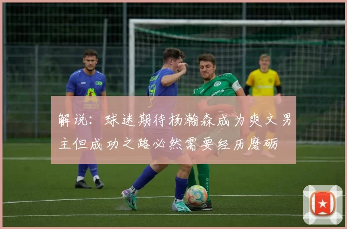 解说：球迷期待杨瀚森成为爽文男主但成功之路必然需要经历磨砺