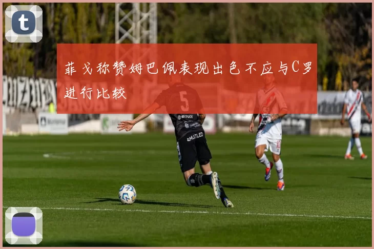 菲戈称赞姆巴佩表现出色不应与C罗进行比较