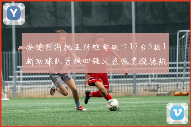安德烈斯托亚科维奇砍下17分5板1断助球队晋级四强父亲佩贾现场热情祝贺