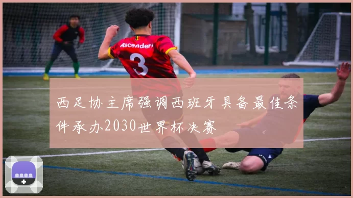 西足协主席强调西班牙具备最佳条件承办2030世界杯决赛