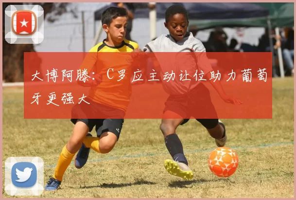 大博阿滕：C罗应主动让位助力葡萄牙更强大