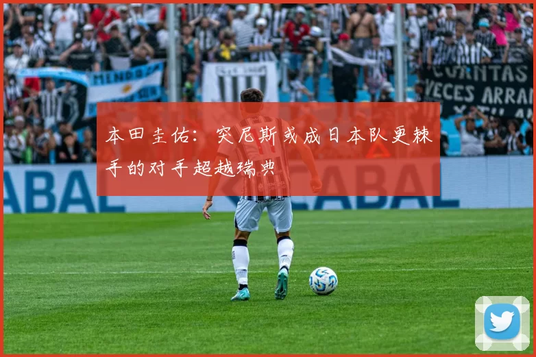本田圭佑:突尼斯或成日本队更棘手的对手超越瑞典
