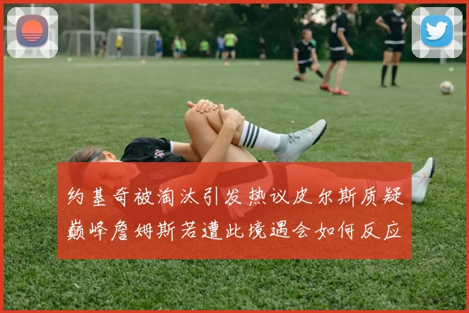 约基奇被淘汰引发热议皮尔斯质疑巅峰詹姆斯若遭此境遇会如何反应