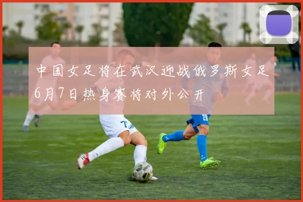 中国女足将在武汉迎战俄罗斯女足6月7日热身赛将对外公开