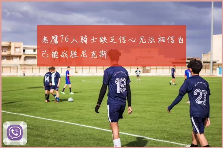 老鹰76人骑士缺乏信心无法相信自己能战胜尼克斯