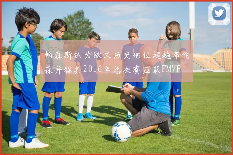 帕森斯认为欧文历史地位超越布伦森并称其2016年总决赛应获FMVP