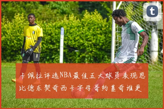 卡佩拉评选NBA最佳五大球员表现恩比德东契奇西卡字母哥约基奇谁更出色