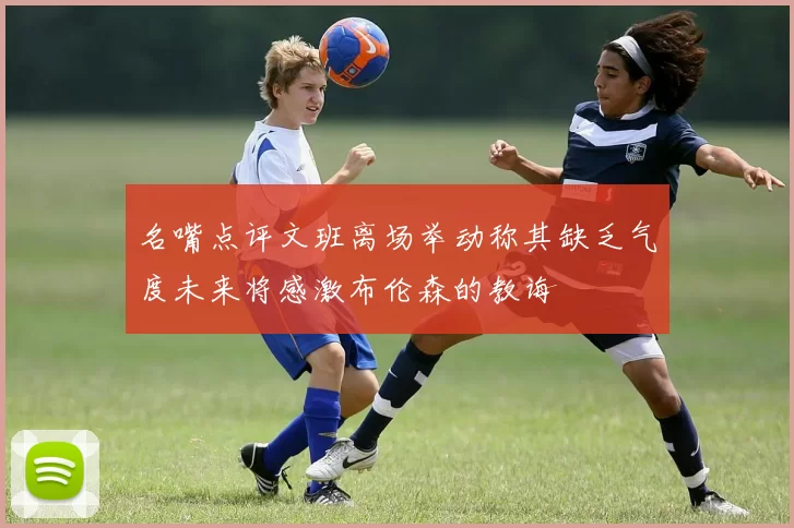 名嘴点评文班离场举动称其缺乏气度未来将感激布伦森的教诲