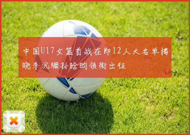 中国U17女篮首战在即12人大名单揭晓李沅珊孙晗昀领衔出征