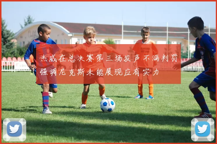 杰威在总决赛第三场发声不满判罚强调尼克斯未能展现应有实力