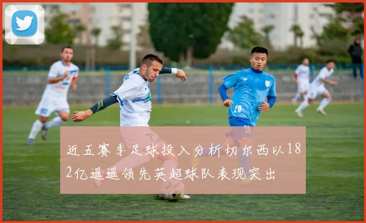 近五赛季足球投入分析切尔西以182亿遥遥领先英超球队表现突出