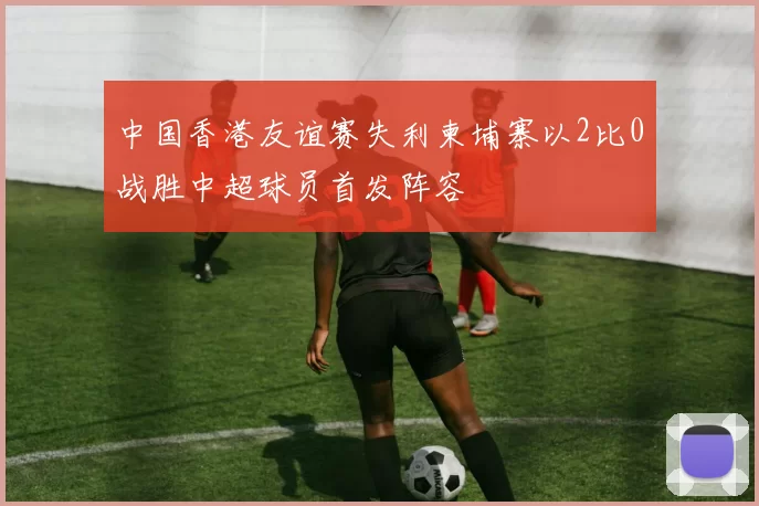 中国香港友谊赛失利柬埔寨以2比0战胜中超球员首发阵容