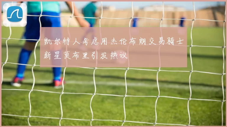 凯尔特人考虑用杰伦布朗交易骑士新星莫布里引发热议