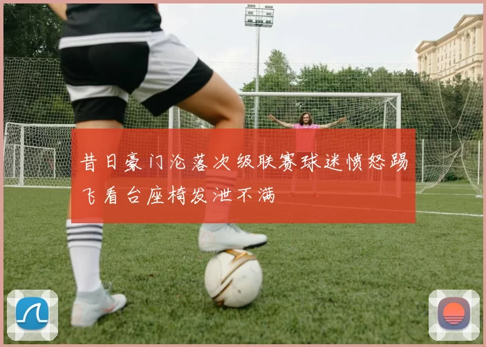 昔日豪门沦落次级联赛球迷愤怒踢飞看台座椅发泄不满