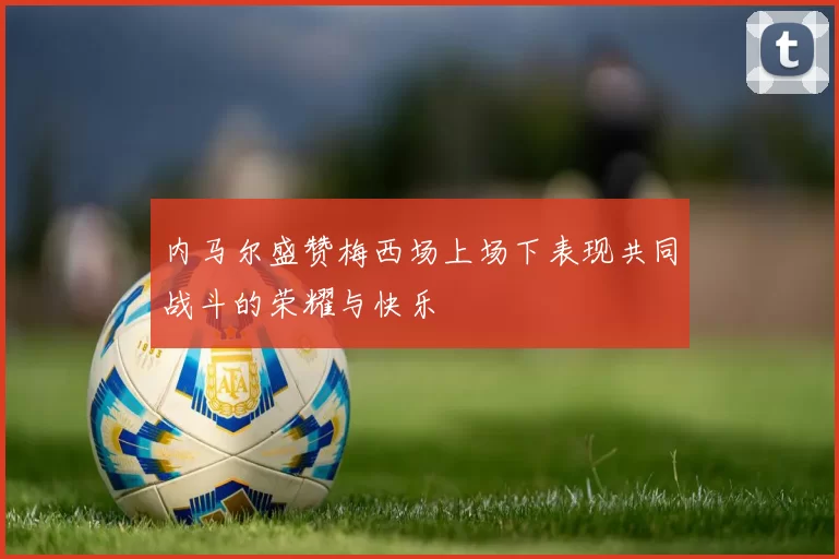 内马尔盛赞梅西场上场下表现共同战斗的荣耀与快乐