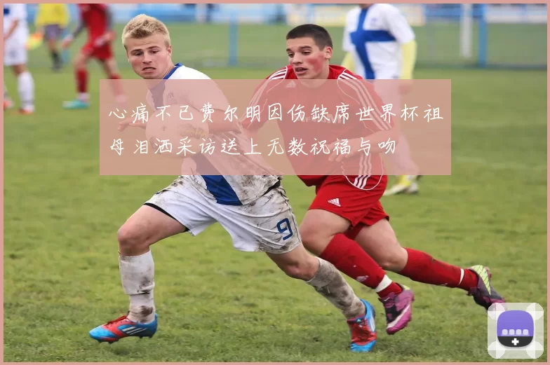 心痛不已费尔明因伤缺席世界杯祖母泪洒采访送上无数祝福与吻