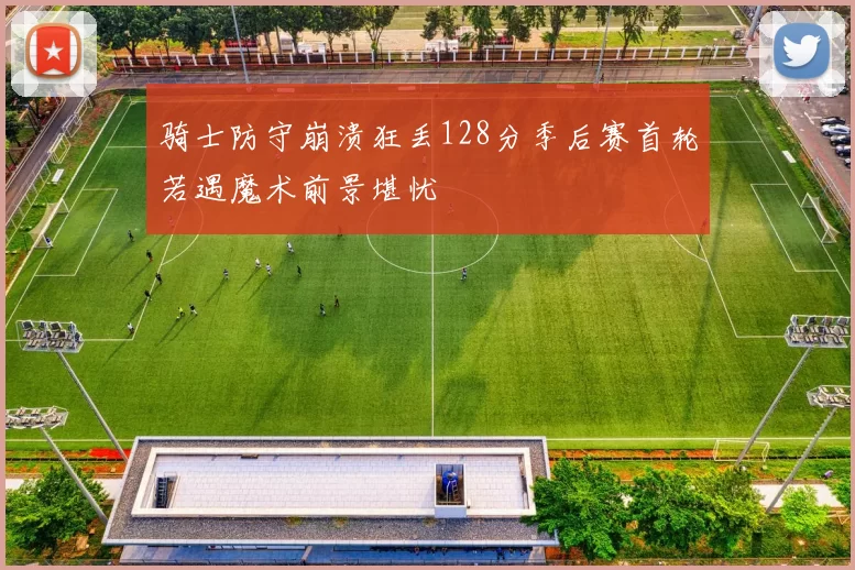 骑士防守崩溃狂丢128分季后赛首轮若遇魔术前景堪忧