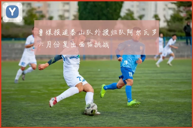 鲁媒报道泰山队外援归队阿尔瓦罗六月份复出面临挑战