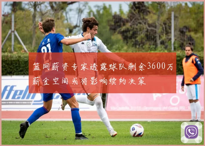 篮网薪资专家透露球队剩余3600万薪金空间或将影响续约决策