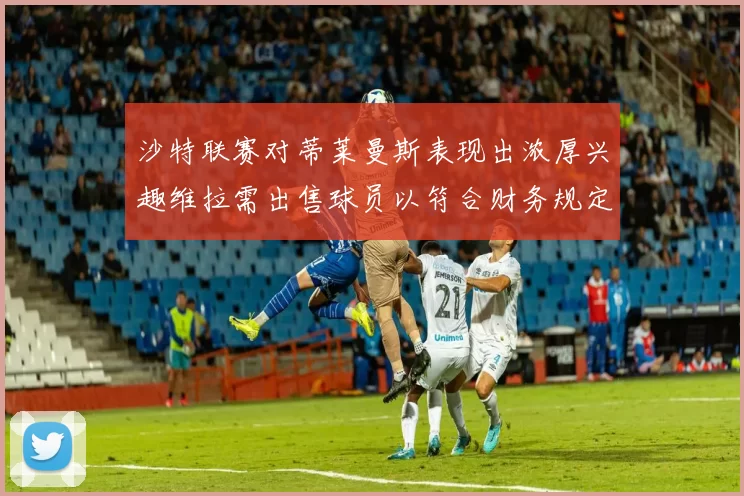 沙特联赛对蒂莱曼斯表现出浓厚兴趣维拉需出售球员以符合财务规定