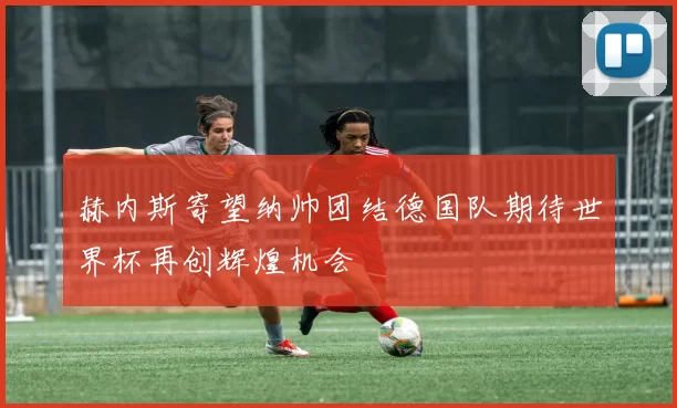 赫内斯寄望纳帅团结德国队期待世界杯再创辉煌机会