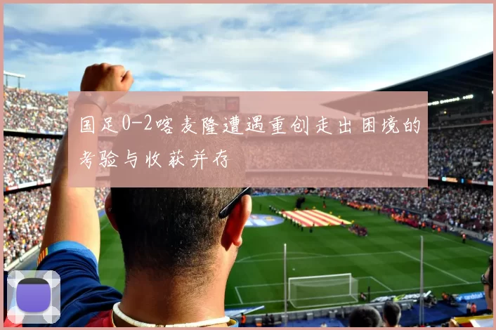 国足0-2喀麦隆遭遇重创走出困境的考验与收获并存