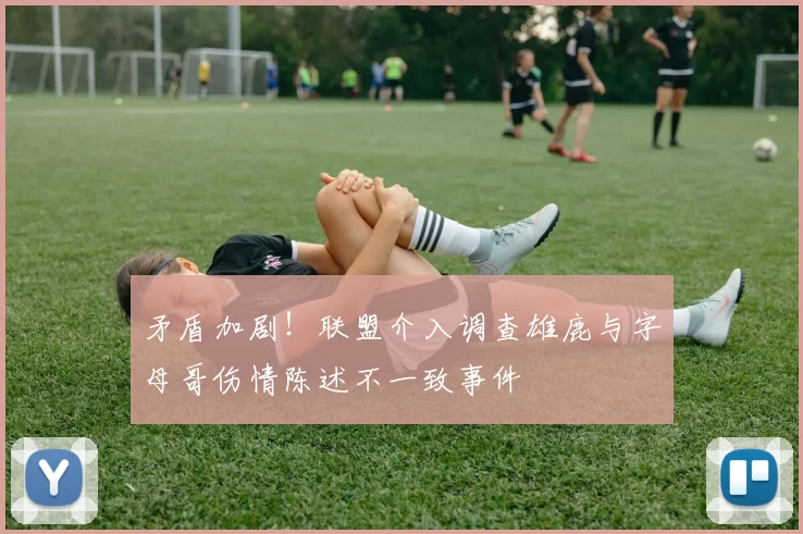 矛盾加剧！联盟介入调查雄鹿与字母哥伤情陈述不一致事件