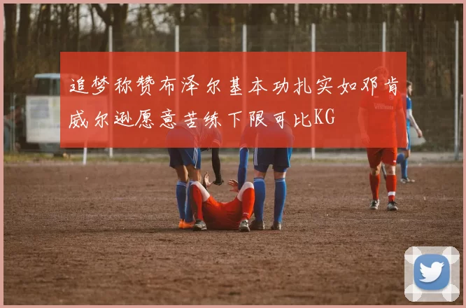 追梦称赞布泽尔基本功扎实如邓肯威尔逊愿意苦练下限可比KG