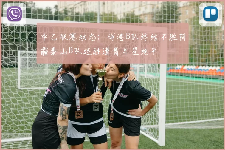 中乙联赛动态:海港B队终结不胜阴霾泰山B队连胜遭青年星绝平