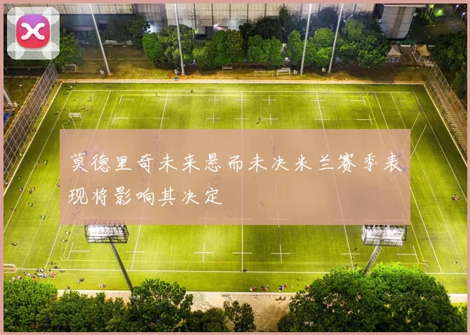 莫德里奇未来悬而未决米兰赛季表现将影响其决定