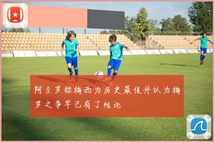 阿圭罗称梅西为历史最佳并认为梅罗之争早已有了结论