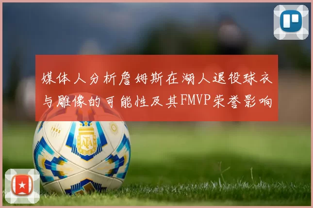 媒体人分析詹姆斯在湖人退役球衣与雕像的可能性及其FMVP荣誉影响